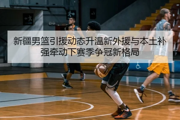 新疆男篮引援动态升温新外援与本土补强牵动下赛季争冠新格局 - bet